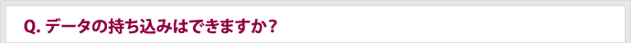 Q.データの持ち込みはできますか？