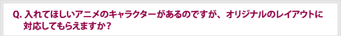 Q.入れてほしいアニメのキャラクターがあるのですが、オリジナルのレイアウトに対応してもらえますか？